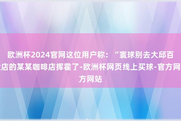 欧洲杯2024官网这位用户称:“寰球别去大邱百货店的某某咖啡店挥霍了-欧洲杯网页线上买球-官方网站