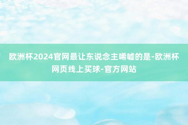 欧洲杯2024官网最让东说念主唏嘘的是-欧洲杯网页线上买球-官方网站