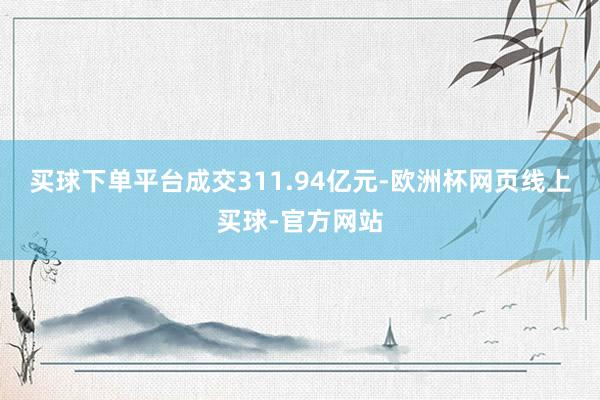 买球下单平台成交311.94亿元-欧洲杯网页线上买球-官方网站