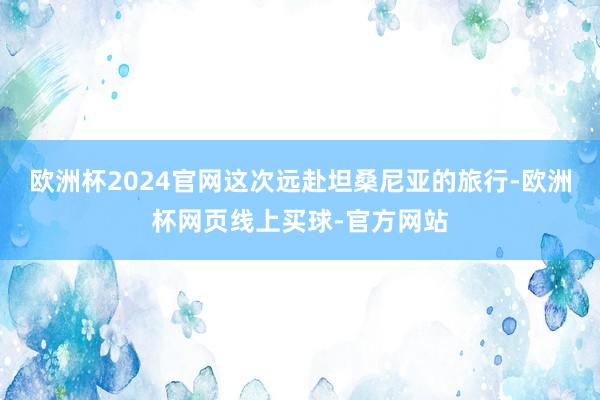 欧洲杯2024官网这次远赴坦桑尼亚的旅行-欧洲杯网页线上买球-官方网站