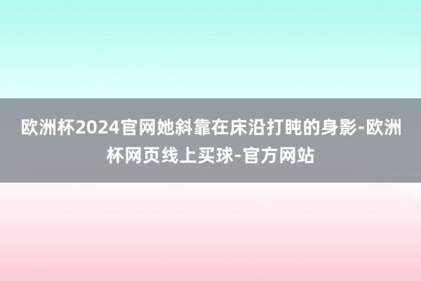 欧洲杯2024官网她斜靠在床沿打盹的身影-欧洲杯网页线上买球-官方网站