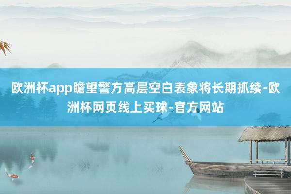 欧洲杯app瞻望警方高层空白表象将长期抓续-欧洲杯网页线上买球-官方网站