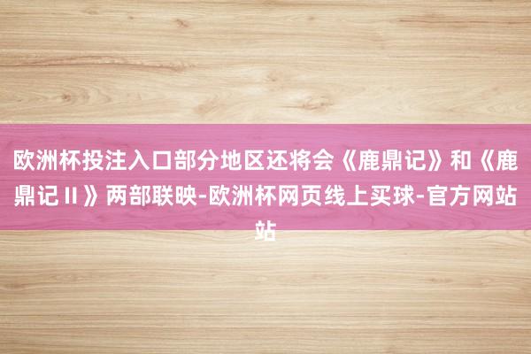 欧洲杯投注入口部分地区还将会《鹿鼎记》和《鹿鼎记Ⅱ》两部联映-欧洲杯网页线上买球-官方网站