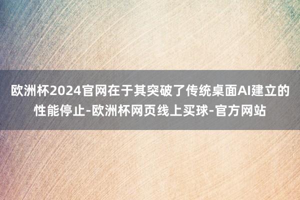 欧洲杯2024官网在于其突破了传统桌面AI建立的性能停止-欧洲杯网页线上买球-官方网站