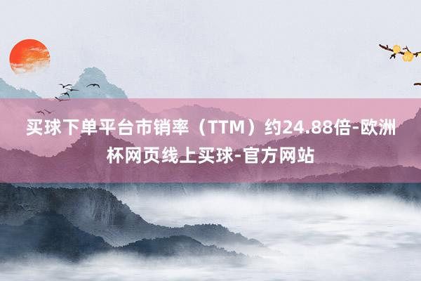 买球下单平台市销率（TTM）约24.88倍-欧洲杯网页线上买球-官方网站