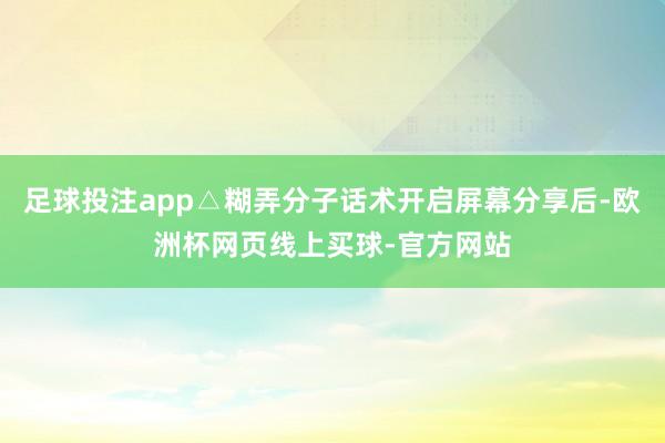 足球投注app△糊弄分子话术开启屏幕分享后-欧洲杯网页线上买球-官方网站