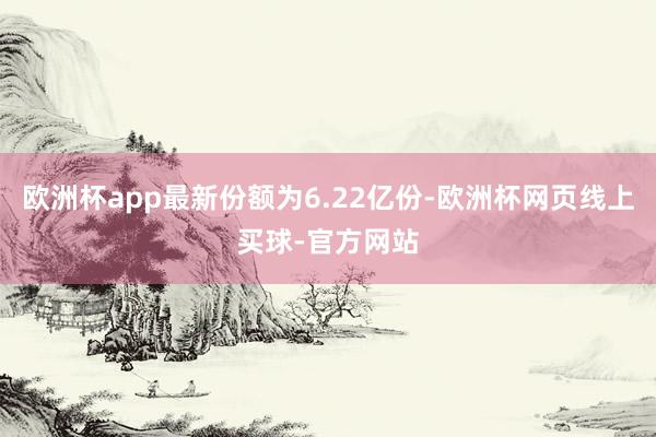 欧洲杯app最新份额为6.22亿份-欧洲杯网页线上买球-官方网站
