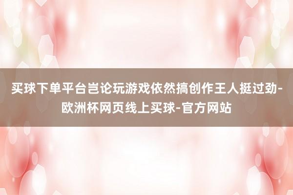 买球下单平台岂论玩游戏依然搞创作王人挺过劲-欧洲杯网页线上买球-官方网站