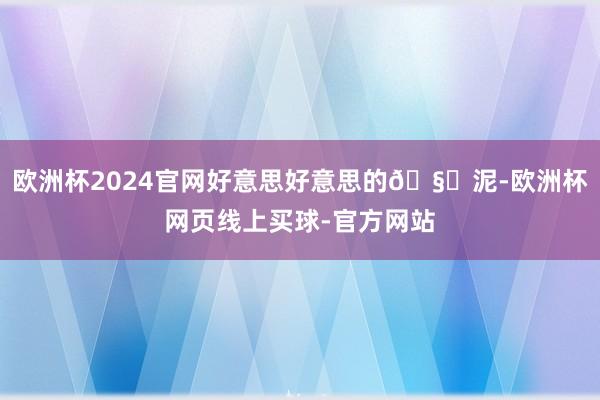 欧洲杯2024官网好意思好意思的🧄泥-欧洲杯网页线上买球-官方网站