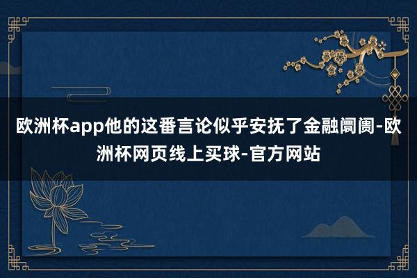 欧洲杯app他的这番言论似乎安抚了金融阛阓-欧洲杯网页线上买球-官方网站