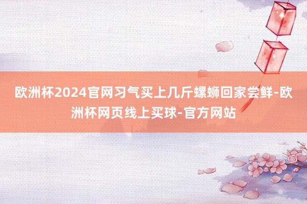 欧洲杯2024官网习气买上几斤螺蛳回家尝鲜-欧洲杯网页线上买球-官方网站