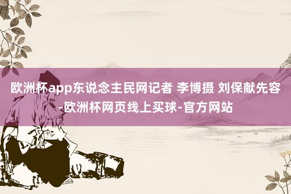 欧洲杯app东说念主民网记者 李博摄 刘保献先容-欧洲杯网页线上买球-官方网站