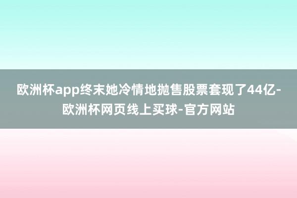 欧洲杯app终末她冷情地抛售股票套现了44亿-欧洲杯网页线上买球-官方网站