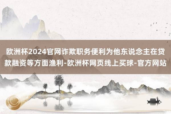 欧洲杯2024官网诈欺职务便利为他东说念主在贷款融资等方面渔利-欧洲杯网页线上买球-官方网站