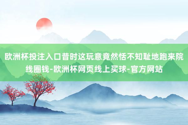 欧洲杯投注入口昔时这玩意竟然恬不知耻地跑来院线圈钱-欧洲杯网页线上买球-官方网站
