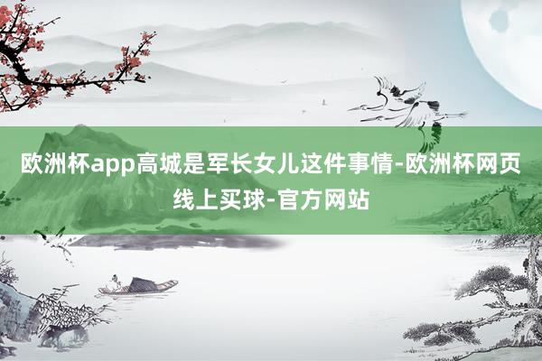 欧洲杯app高城是军长女儿这件事情-欧洲杯网页线上买球-官方网站