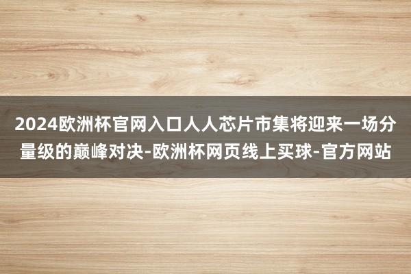 2024欧洲杯官网入口人人芯片市集将迎来一场分量级的巅峰对决-欧洲杯网页线上买球-官方网站