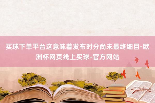买球下单平台这意味着发布时分尚未最终细目-欧洲杯网页线上买球-官方网站
