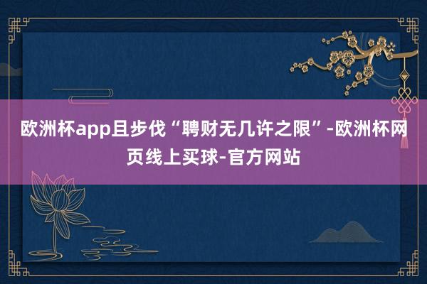 欧洲杯app且步伐“聘财无几许之限”-欧洲杯网页线上买球-官方网站
