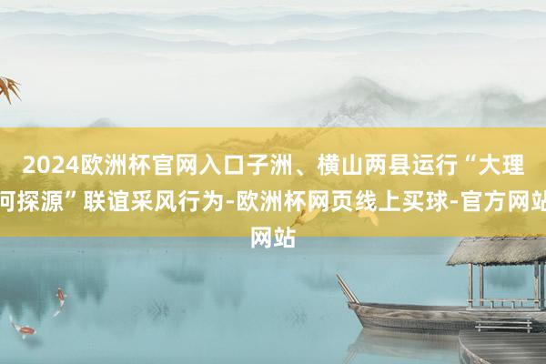 2024欧洲杯官网入口子洲、横山两县运行“大理河探源”联谊采风行为-欧洲杯网页线上买球-官方网站