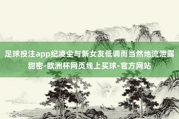 足球投注app纪凌尘与新女友低调而当然地流泄露甜密-欧洲杯网页线上买球-官方网站