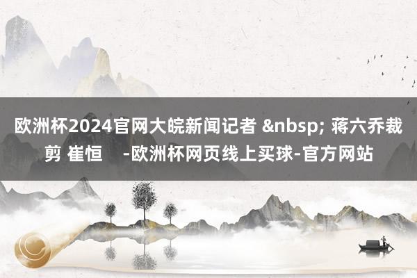 欧洲杯2024官网大皖新闻记者 &nbsp; 蒋六乔裁剪 崔恒    -欧洲杯网页线上买球-官方网站