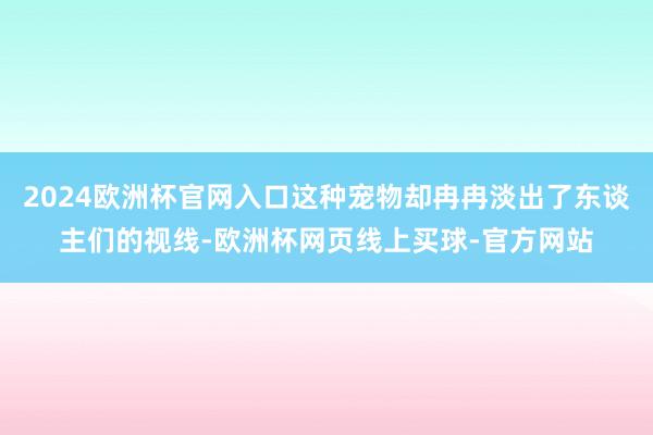 2024欧洲杯官网入口这种宠物却冉冉淡出了东谈主们的视线-欧洲杯网页线上买球-官方网站