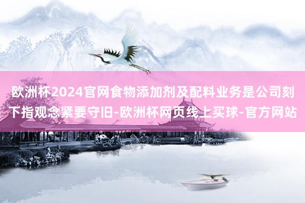 欧洲杯2024官网食物添加剂及配料业务是公司刻下指观念紧要守旧-欧洲杯网页线上买球-官方网站