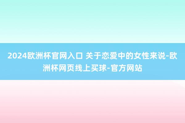 2024欧洲杯官网入口 关于恋爱中的女性来说-欧洲杯网页线上买球-官方网站