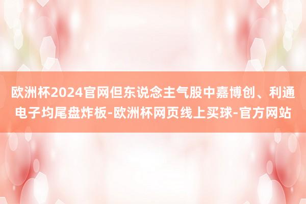 欧洲杯2024官网但东说念主气股中嘉博创、利通电子均尾盘炸板-欧洲杯网页线上买球-官方网站
