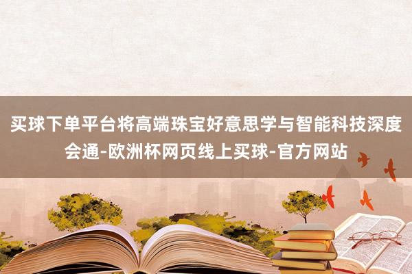 买球下单平台将高端珠宝好意思学与智能科技深度会通-欧洲杯网页线上买球-官方网站