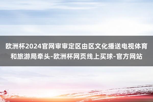 欧洲杯2024官网审审定区由区文化播送电视体育和旅游局牵头-欧洲杯网页线上买球-官方网站