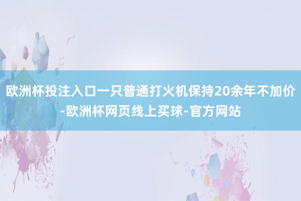 欧洲杯投注入口一只普通打火机保持20余年不加价-欧洲杯网页线上买球-官方网站