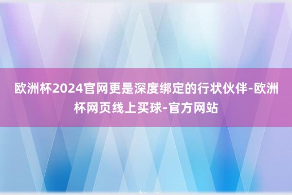 欧洲杯2024官网更是深度绑定的行状伙伴-欧洲杯网页线上买球-官方网站