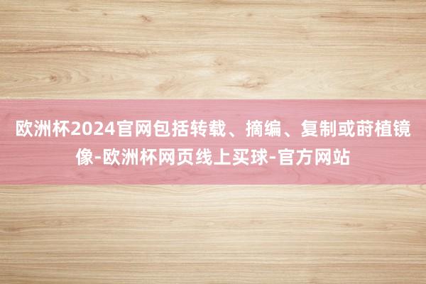 欧洲杯2024官网包括转载、摘编、复制或莳植镜像-欧洲杯网页线上买球-官方网站