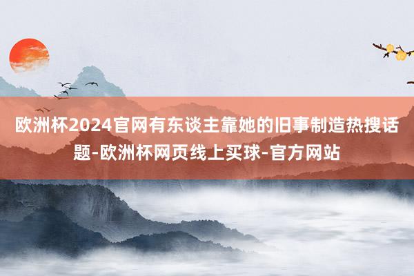 欧洲杯2024官网有东谈主靠她的旧事制造热搜话题-欧洲杯网页线上买球-官方网站