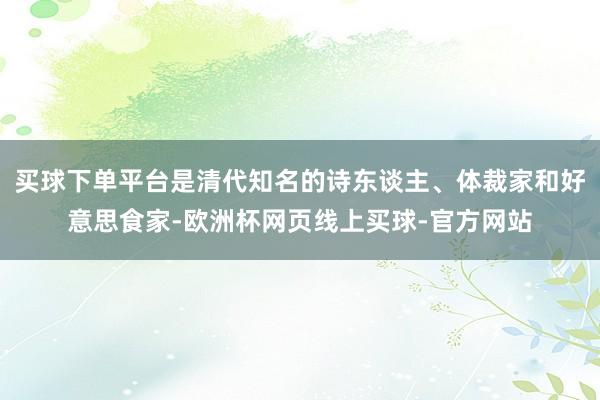 买球下单平台是清代知名的诗东谈主、体裁家和好意思食家-欧洲杯网页线上买球-官方网站