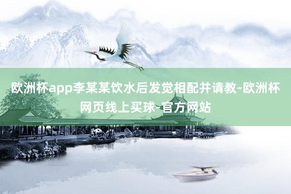 欧洲杯app李某某饮水后发觉相配并请教-欧洲杯网页线上买球-官方网站