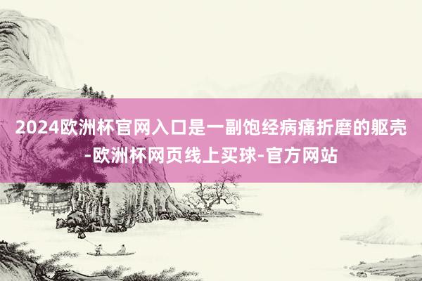 2024欧洲杯官网入口是一副饱经病痛折磨的躯壳-欧洲杯网页线上买球-官方网站
