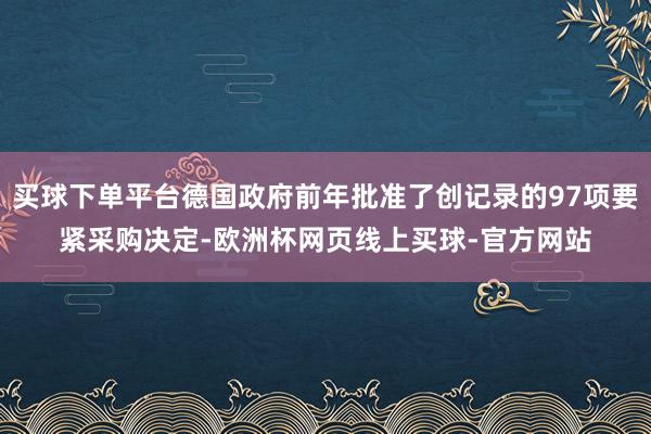 买球下单平台德国政府前年批准了创记录的97项要紧采购决定-欧洲杯网页线上买球-官方网站