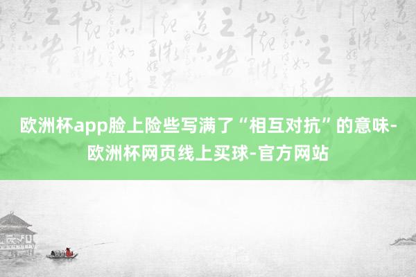 欧洲杯app脸上险些写满了“相互对抗”的意味-欧洲杯网页线上买球-官方网站
