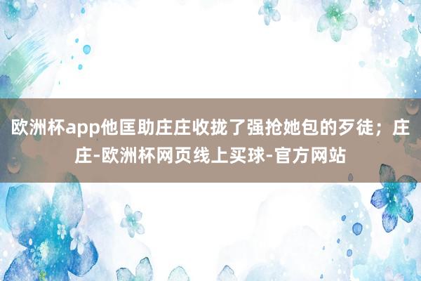 欧洲杯app他匡助庄庄收拢了强抢她包的歹徒；庄庄-欧洲杯网页线上买球-官方网站