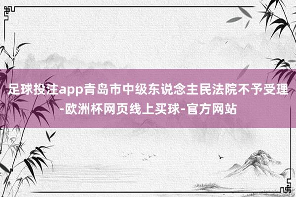 足球投注app青岛市中级东说念主民法院不予受理-欧洲杯网页线上买球-官方网站