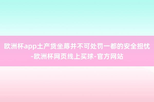 欧洲杯app土产货坐蓐并不可处罚一都的安全担忧-欧洲杯网页线上买球-官方网站