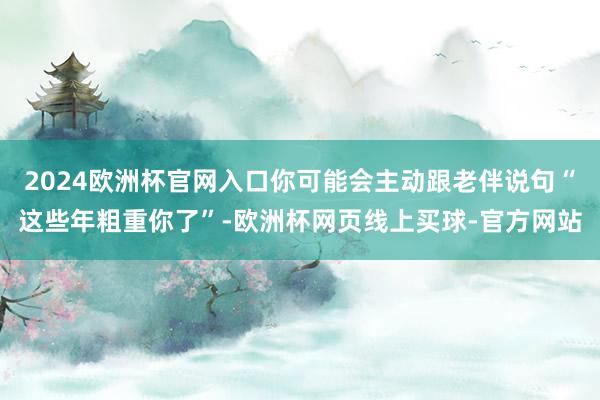 2024欧洲杯官网入口你可能会主动跟老伴说句“这些年粗重你了”-欧洲杯网页线上买球-官方网站