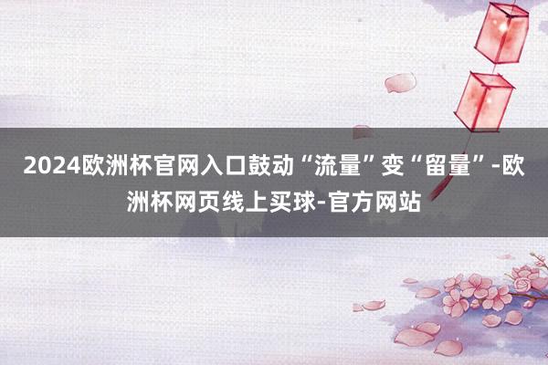 2024欧洲杯官网入口鼓动“流量”变“留量”-欧洲杯网页线上买球-官方网站