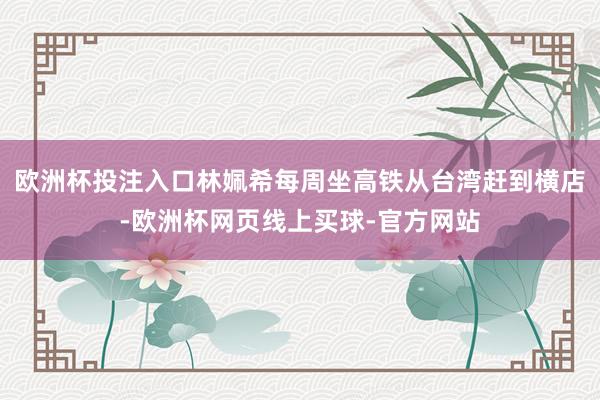 欧洲杯投注入口林姵希每周坐高铁从台湾赶到横店-欧洲杯网页线上买球-官方网站