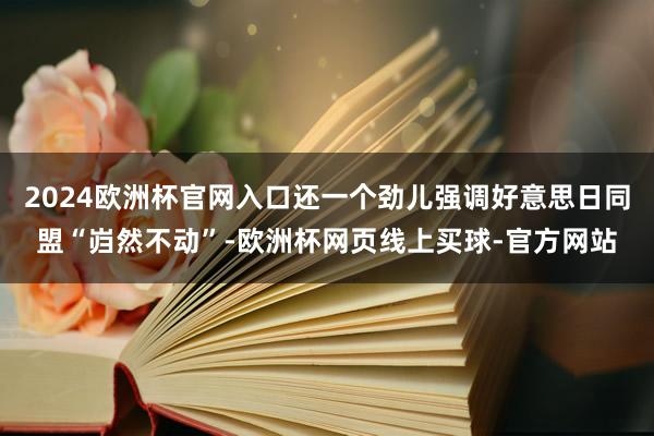 2024欧洲杯官网入口还一个劲儿强调好意思日同盟“岿然不动”-欧洲杯网页线上买球-官方网站