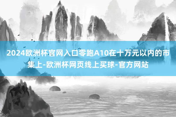 2024欧洲杯官网入口零跑A10在十万元以内的市集上-欧洲杯网页线上买球-官方网站