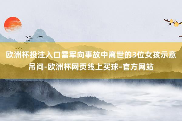 欧洲杯投注入口雷军向事故中离世的3位女孩示意吊问-欧洲杯网页线上买球-官方网站